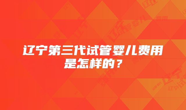 辽宁第三代试管婴儿费用是怎样的？