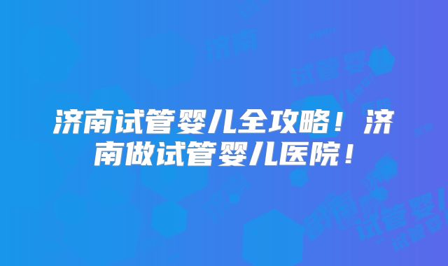 济南试管婴儿全攻略！济南做试管婴儿医院！