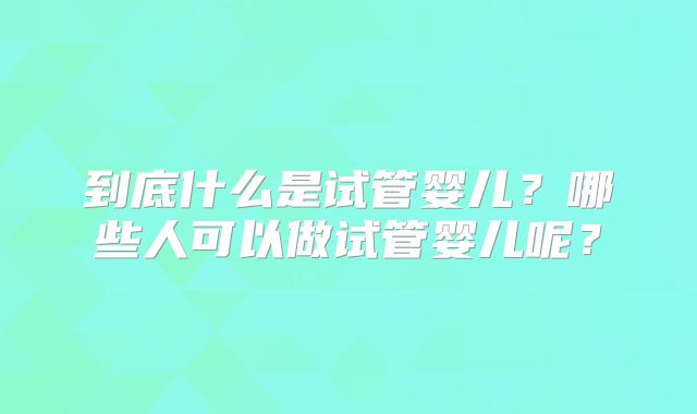 到底什么是试管婴儿?哪些人可以做试管婴儿呢?