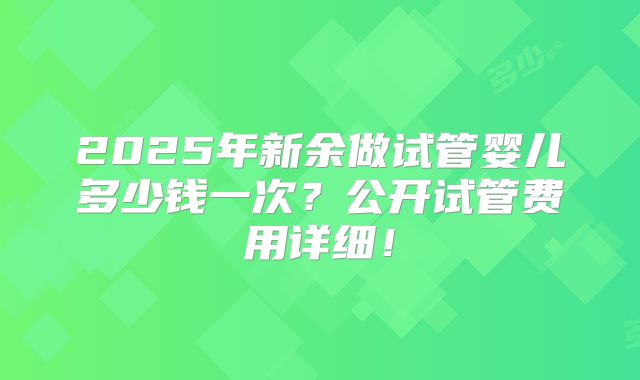 2025年新余做试管婴儿多少钱一次？公开试管费用详细！