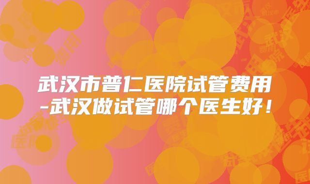 武汉市普仁医院试管费用-武汉做试管哪个医生好！