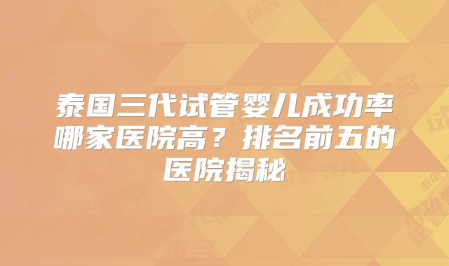 泰国三代试管婴儿成功率哪家医院高？排名前五的医院揭秘