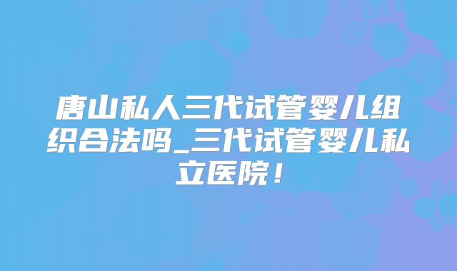 唐山私人三代试管婴儿组织合法吗_三代试管婴儿私立医院!