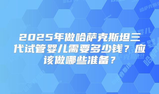 2025年做哈萨克斯坦三代试管婴儿需要多少钱?应该做哪些准备?
