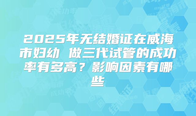 2025年无结婚证在威海市妇幼 做三代试管的成功率有多高？影响因素有哪些