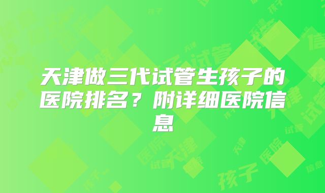 天津做三代试管生孩子的医院排名？附详细医院信息