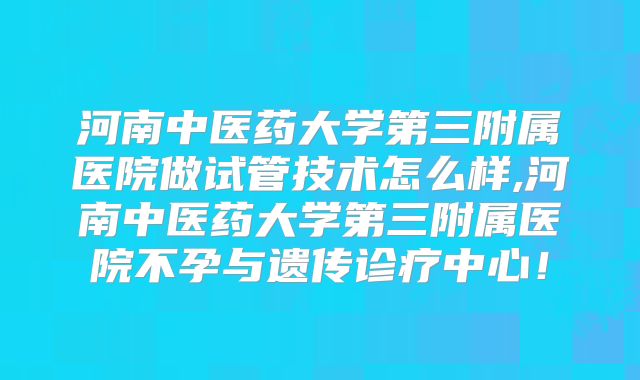 河南中医药大学第三附属医院做试管技术怎么样,河南中医药大学第三附属医院不孕与遗传诊疗中心！