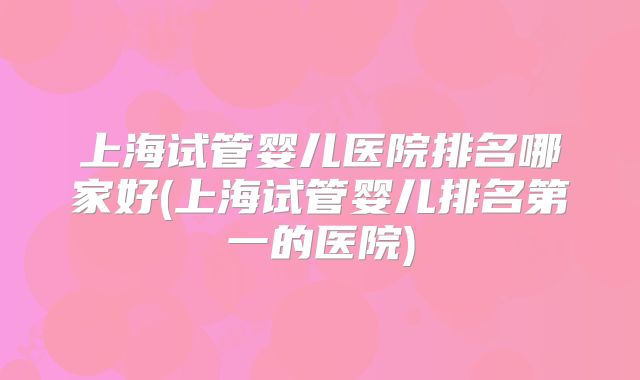 上海试管婴儿医院排名哪家好(上海试管婴儿排名第一的医院)