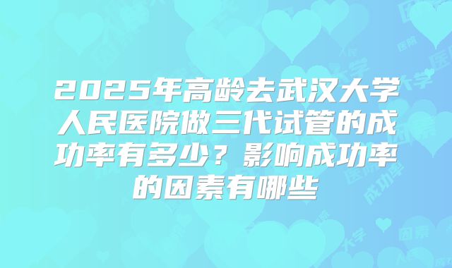 2025年高龄去武汉大学人民医院做三代试管的成功率有多少?影响成功率的因素有哪些