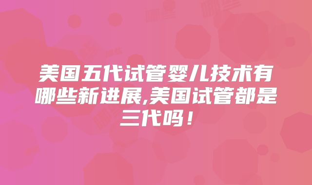 美国五代试管婴儿技术有哪些新进展,美国试管都是三代吗!