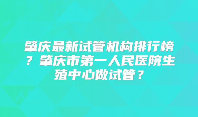 肇庆最新试管机构排行榜?肇庆市第一人民医院生殖中心做试管?