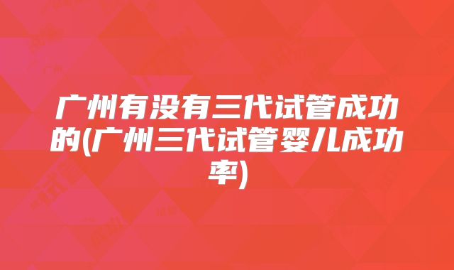 广州有没有三代试管成功的(广州三代试管婴儿成功率)