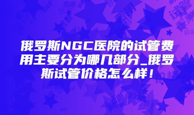 俄罗斯NGC医院的试管费用主要分为哪几部分_俄罗斯试管价格怎么样!