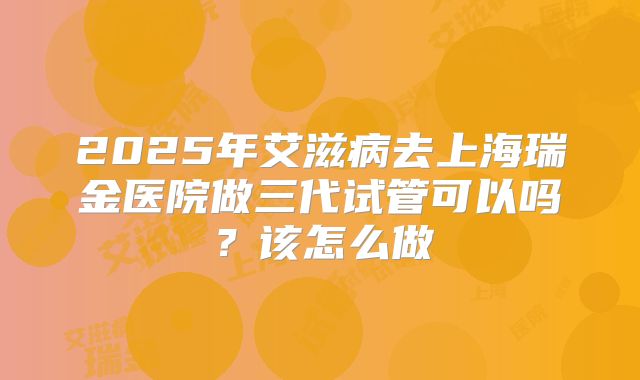 2025年艾滋病去上海瑞金医院做三代试管可以吗？该怎么做