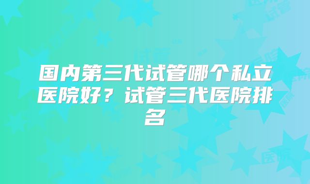 国内第三代试管哪个私立医院好？试管三代医院排名
