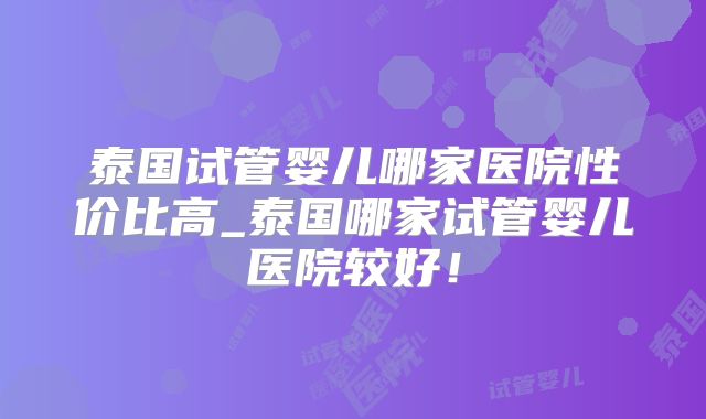 泰国试管婴儿哪家医院性价比高_泰国哪家试管婴儿医院较好！