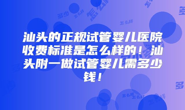 汕头的正规试管婴儿医院收费标准是怎么样的!汕头附一做试管婴儿需多少钱!