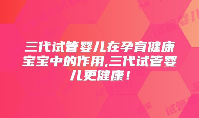 三代试管婴儿在孕育健康宝宝中的作用,三代试管婴儿更健康！