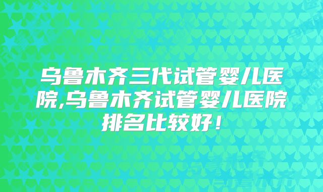 乌鲁木齐三代试管婴儿医院,乌鲁木齐试管婴儿医院排名比较好!