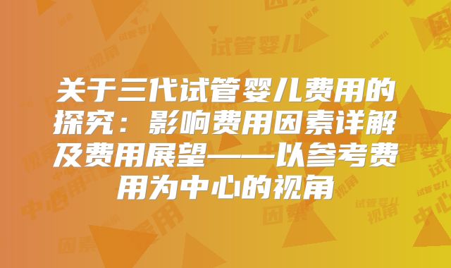 关于三代试管婴儿费用的探究:影响费用因素详解及费用展望——以参考费用为中心的视角