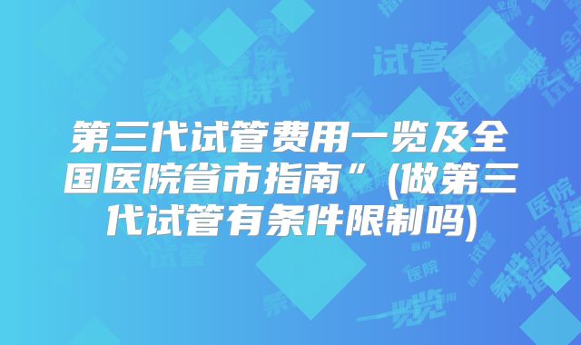 第三代试管费用一览及全国医院省市指南”(做第三代试管有条件限制吗)