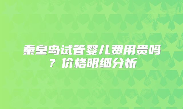 秦皇岛试管婴儿费用贵吗？价格明细分析
