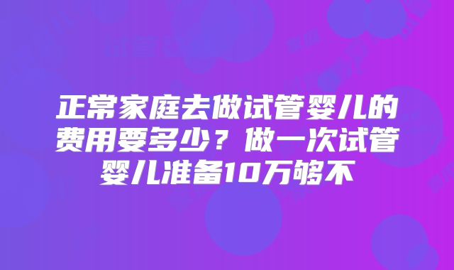 正常家庭去做试管婴儿的费用要多少？做一次试管婴儿准备10万够不