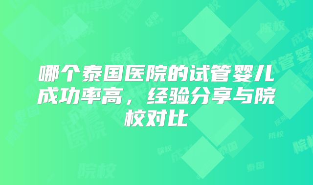 哪个泰国医院的试管婴儿成功率高，经验分享与院校对比