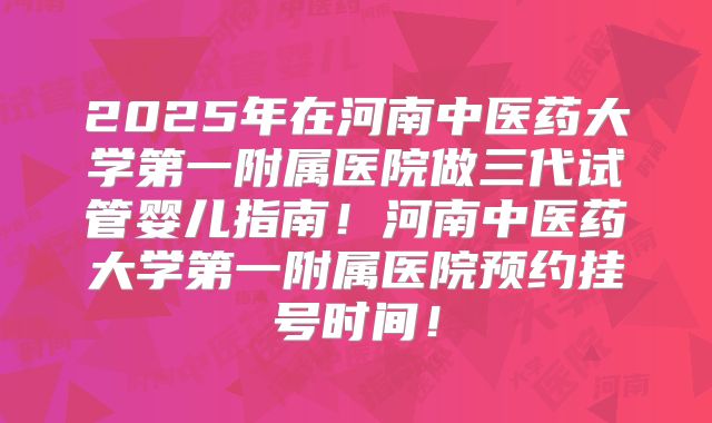 2025年在河南中医药大学第一附属医院做三代试管婴儿指南!河南中医药大学第一附属医院预约挂号时间!
