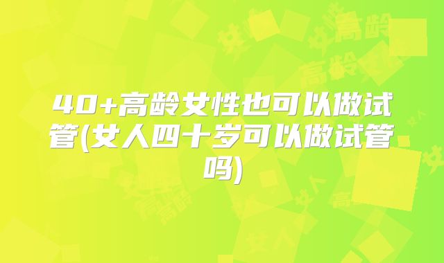 40+高龄女性也可以做试管(女人四十岁可以做试管吗)