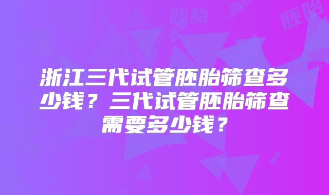 浙江三代试管胚胎筛查多少钱?三代试管胚胎筛查需要多少钱?