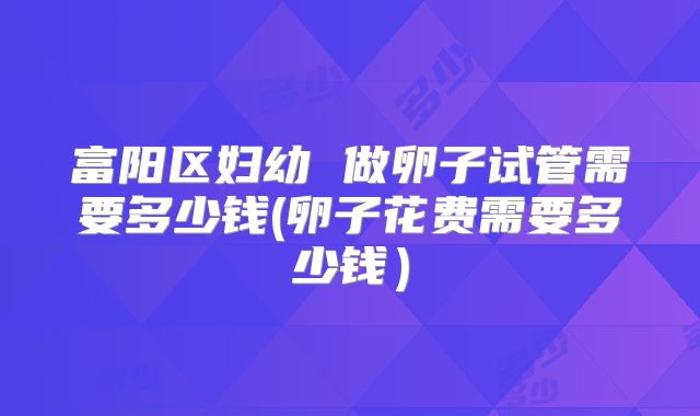 富阳区妇幼 做卵子试管需要多少钱(卵子花费需要多少钱）