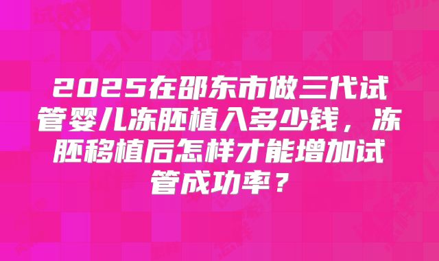 2025在邵东市做三代试管婴儿冻胚植入多少钱，冻胚移植后怎样才能增加试管成功率？