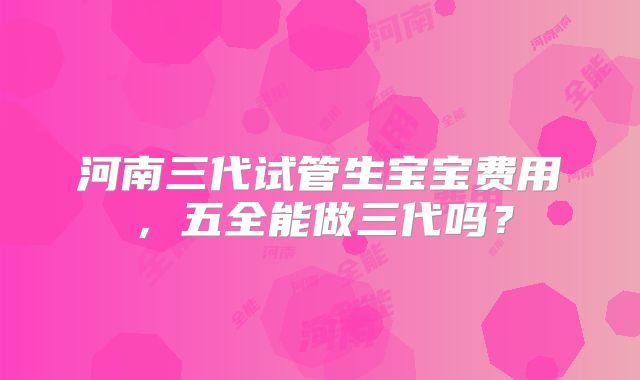 河南三代试管生宝宝费用，五全能做三代吗？