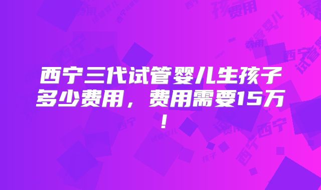 西宁三代试管婴儿生孩子多少费用,费用需要15万!