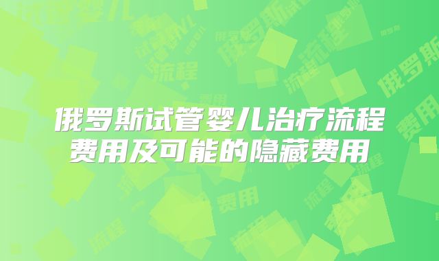 俄罗斯试管婴儿治疗流程费用及可能的隐藏费用