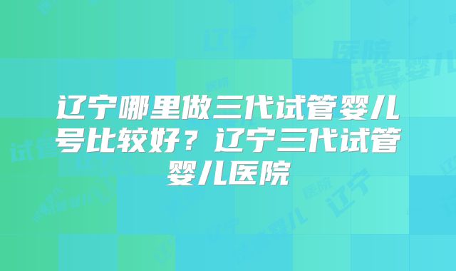 辽宁哪里做三代试管婴儿号比较好?辽宁三代试管婴儿医院