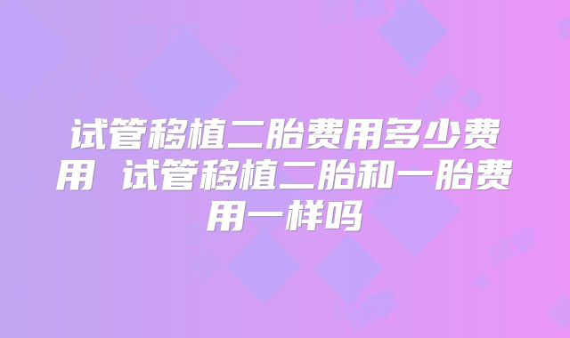 试管移植二胎费用多少费用 试管移植二胎和一胎费用一样吗