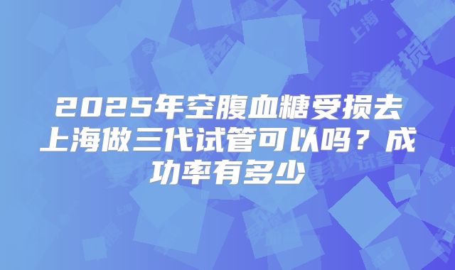 2025年空腹血糖受损去上海做三代试管可以吗？成功率有多少