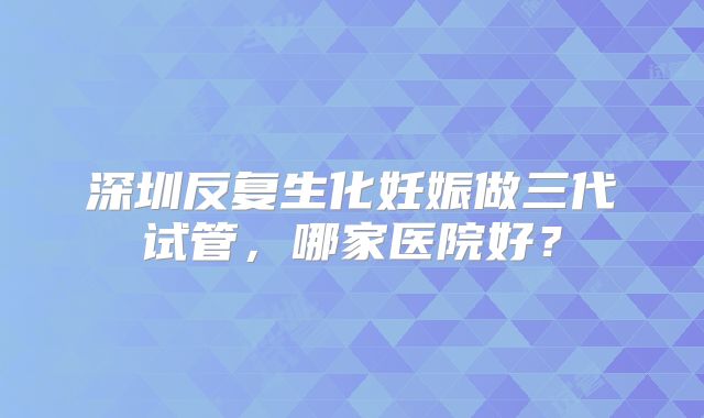 深圳反复生化妊娠做三代试管，哪家医院好？