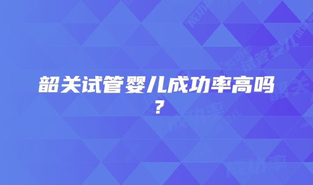 韶关试管婴儿成功率高吗？