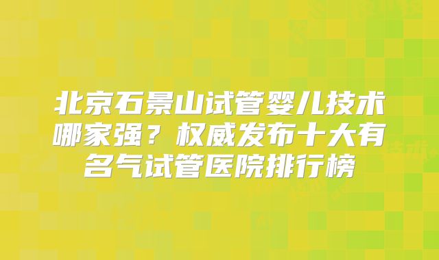 北京石景山试管婴儿技术哪家强？权威发布十大有名气试管医院排行榜