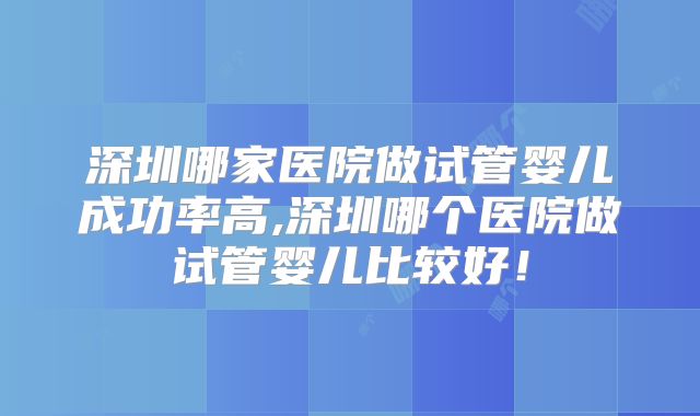 深圳哪家医院做试管婴儿成功率高,深圳哪个医院做试管婴儿比较好！