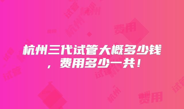 杭州三代试管大概多少钱,费用多少一共!