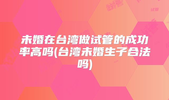 未婚在台湾做试管的成功率高吗(台湾未婚生子合法吗)