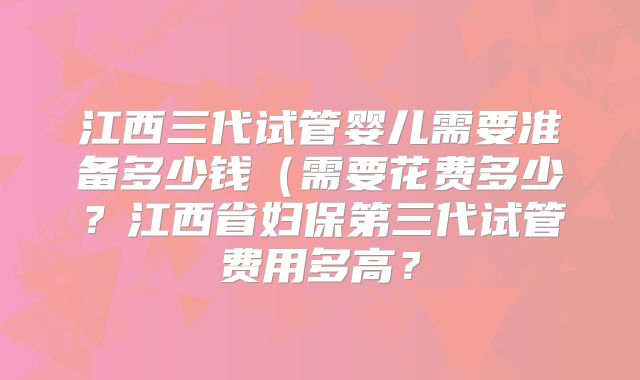 江西三代试管婴儿需要准备多少钱(需要花费多少?江西省妇保第三代试管费用多高?