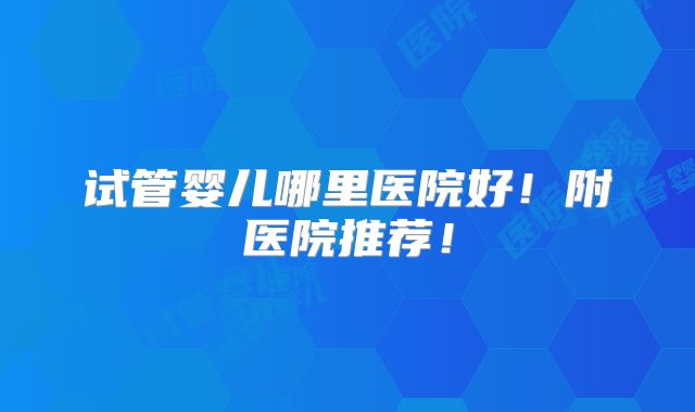 试管婴儿哪里医院好!附医院推荐!