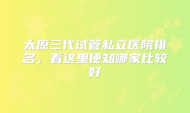 太原三代试管私立医院排名，看这里便知哪家比较好