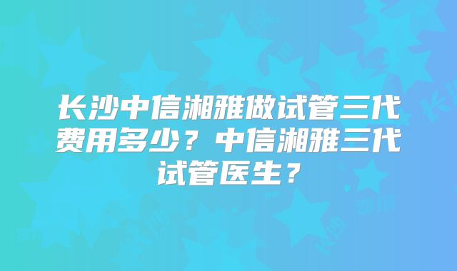 长沙中信湘雅做试管三代费用多少?中信湘雅三代试管医生?