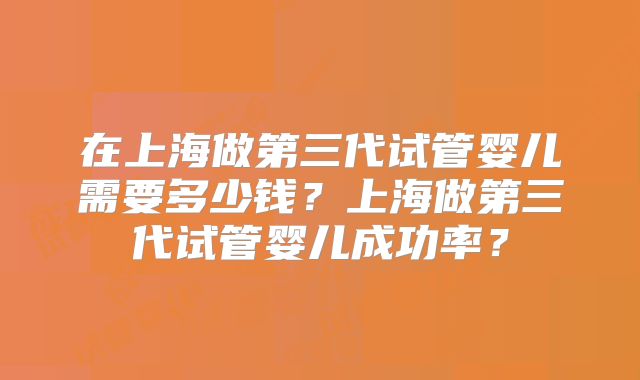 在上海做第三代试管婴儿需要多少钱?上海做第三代试管婴儿成功率?